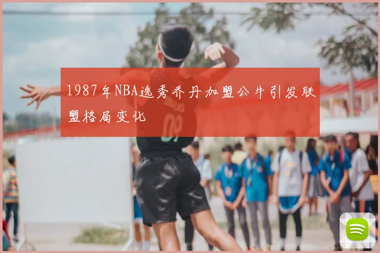 1987年NBA选秀乔丹加盟公牛引发联盟格局变化