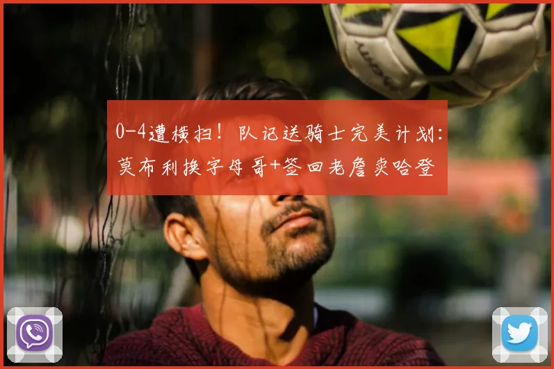 0-4遭横扫！队记送骑士完美计划：莫布利换字母哥+签回老詹卖哈登