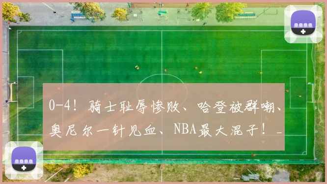 0-4！骑士耻辱惨败、哈登被群嘲、奥尼尔一针见血、NBA最大混子！_比赛_尼克斯队_1