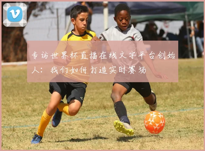 专访世界杯直播在线文字平台创始人：我们如何打造实时赛场