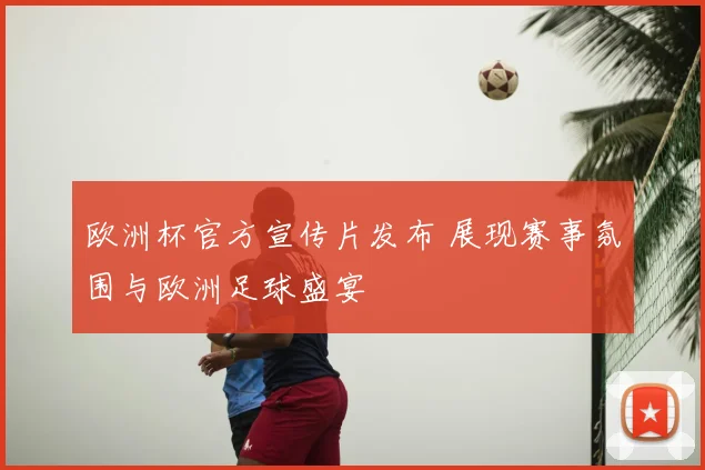 欧洲杯官方宣传片发布 展现赛事氛围与欧洲足球盛宴