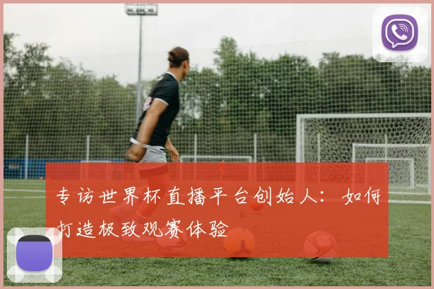 专访世界杯直播平台创始人:如何打造极致观赛体验