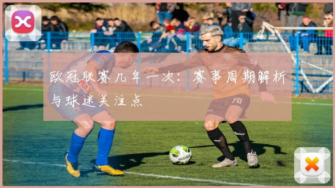 欧冠联赛几年一次：赛事周期解析与球迷关注点