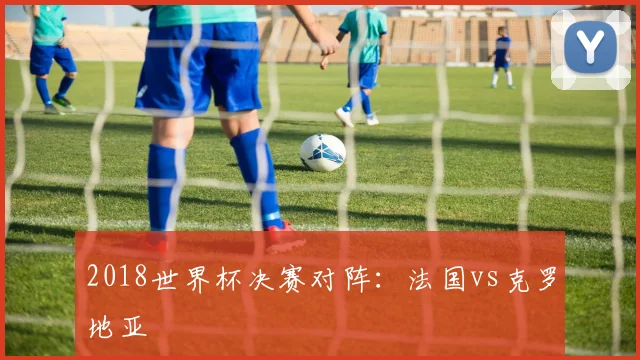 2018世界杯决赛对阵:法国vs克罗地亚