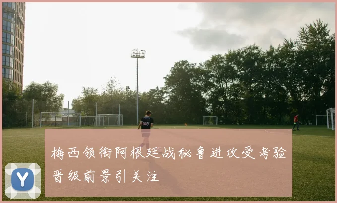 梅西领衔阿根廷战秘鲁进攻受考验晋级前景引关注